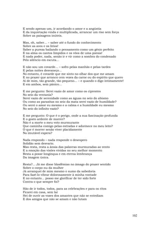 E sendo apenas um, ir acordando o amor e a angústia
E da inquietação vinda e multiplicada, arrancar um riso sem força
Sobre as paisagens inúteis.

Mas, oh, saber... – saber até o fundo do conhecimento
Sobre as aves e os lírios!
Saber a pureza bailando o pensamento como um gênio perfeito
E na alma os cantos límpidos e os vôos de uma poesia!
E nada poder, nada, senão ir e vir como a sombra do condenado
Pelo silêncio em escuta...

E não sou um covarde... – sofro pelas manhãs e pelas tardes
E pelas noites desvaneço...
No entanto, é covarde que me sinto no olhar dos que me amam
E no prazer que arranco cem vezes da carne ou do espírito que quero
Ai de mim, tão grande, tão pequeno... – e quando o digo intimamente!
E em ambos, sem pânico...

E me pergunto: Serei vazio de amor como os ciprestes
No seio da ventania?
Serei vazio de serenidade como as águas no seio do abismo
Ou como as parasitas no seio da mata serei vazio de humildade?
Ou serei o amor eu mesmo e a calma e a humildade eu mesmo
No seio do infinito vazio?

E me pergunto: O que é o perigo, onde a sua fascinação profunda
E o gosto ardente de morrer?
Não é a morte o meu voto murmurante
Que caminha comigo pelas estradas e adormece no meu leito?
O que é morrer senão viver placidamente
Na imutável espera?

Nada respondo – nada responde o desespero
Solidão sem desvario.
Mas resta, resta a ânsia das palavras murmuradas ao vento
E a emoção das visões vividas no seu melhor momento
Resta a posse longínqua e em eterna lembrança
Da imagem única.

Resta?... Já me disse blasfêmias no âmago do prazer sentido
Sobre o corpo nu da mulher
Já arranquei de mim mesmo o sumo da sabedoria
Para fazê-lo vibrar dolorosamente à minha vontade
E no entanto... posso me glorificar de ter sido forte
Contra o que sempre foi?

Hão de ir todos, todos, para as celebrações e para os ritos
Ficarei em casa, sem lar
Hei de ouvir as vozes dos amantes que não se entediam
E dos amigos que não se amam e não lutam




                                                                       102
 