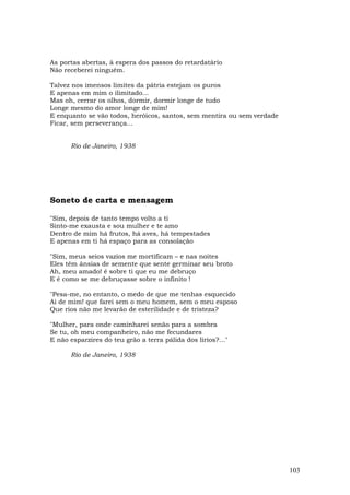 As portas abertas, à espera dos passos do retardatário
Não receberei ninguém.

Talvez nos imensos limites da pátria estejam os puros
E apenas em mim o ilimitado...
Mas oh, cerrar os olhos, dormir, dormir longe de tudo
Longe mesmo do amor longe de mim!
E enquanto se vão todos, heróicos, santos, sem mentira ou sem verdade
Ficar, sem perseverança...


      Rio de Janeiro, 1938




Soneto de carta e mensagem

"Sim, depois de tanto tempo volto a ti
Sinto-me exausta e sou mulher e te amo
Dentro de mim há frutos, há aves, há tempestades
E apenas em ti há espaço para as consolação

"Sim, meus seios vazios me mortificam – e nas noites
Eles têm ânsias de semente que sente germinar seu broto
Ah, meu amado! é sobre ti que eu me debruço
E é como se me debruçasse sobre o infinito !

"Pesa-me, no entanto, o medo de que me tenhas esquecido
Ai de mim! que farei sem o meu homem, sem o meu esposo
Que rios não me levarão de esterilidade e de tristeza?

"Mulher, para onde caminharei senão para a sombra
Se tu, oh meu companheiro, não me fecundares
E não esparzires do teu grão a terra pálida dos lírios?..."

      Rio de Janeiro, 1938




                                                                        103
 