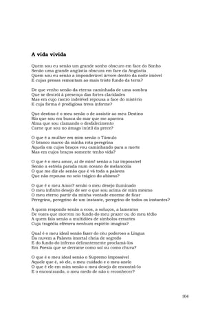A vida vivida

Quem sou eu senão um grande sonho obscuro em face do Sonho
Senão uma grande angústia obscura em face da Angústia
Quem sou eu senão a imponderável árvore dentro da noite imóvel
E cujas presas remontam ao mais triste fundo da terra?

De que venho senão da eterna caminhada de uma sombra
Que se destrói à presença das fortes claridades
Mas em cujo rastro indelével repousa a face do mistério
E cuja forma é prodigiosa treva informe?

Que destino é o meu senão o de assistir ao meu Destino
Rio que sou em busca do mar que me apavora
Alma que sou clamando o desfalecimento
Carne que sou no âmago inútil da prece?

O que é a mulher em mim senão o Túmulo
O branco marco da minha rota peregrina
Aquela em cujos braços vou caminhando para a morte
Mas em cujos braços somente tenho vida?

O que é o meu amor, ai de mim! senão a luz impossível
Senão a estrela parada num oceano de melancolia
O que me diz ele senão que é vã toda a palavra
Que não repousa no seio trágico do abismo?

O que é o meu Amor? senão o meu desejo iluminado
O meu infinito desejo de ser o que sou acima de mim mesmo
O meu eterno partir da minha vontade enorme de ficar
Peregrino, peregrino de um instante, peregrino de todos os instantes?

A quem respondo senão a ecos, a soluços, a lamentos
De vozes que morrem no fundo do meu prazer ou do meu tédio
A quem falo senão a multidões de símbolos errantes
Cuja tragédia efêmera nenhum espírito imagina?

Qual é o meu ideal senão fazer do céu poderoso a Língua
Da nuvem a Palavra imortal cheia de segredo
E do fundo do inferno delirantemente proclamá-los
Em Poesia que se derrame como sol ou como chuva?

O que é o meu ideal senão o Supremo Impossível
Aquele que é, só ele, o meu cuidado e o meu anelo
O que é ele em mim senão o meu desejo de encontrá-lo
E o encontrando, o meu medo de não o reconhecer?




                                                                        104
 