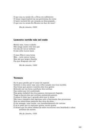 O   que sou eu senão ele, o Deus em sofrimento
O   temor imperceptível na voz portentosa do vento
O   bater invisível de um coração no descampado...
O   que sou eu senão Eu Mesmo em face de mim?

        Rio de Janeiro, 1938




Lamento ouvido não sei onde

Minha mãe, toma cuidado
Não zanga assim com meu pai
Um dia ele vai-se embora
E não volta nunca mais.

O mau filho à casa torna
Mãe... nem carece tornar
Mas pai que larga a família
Pra que desgraça não vai!

        Rio de Janeiro, 1938




Ternura

Eu te peço perdão por te amar de repente
Embora o meu amor seja uma velha canção nos teus ouvidos
Das horas que passei à sombra dos teus gestos
Bebendo em tua boca o perfume dos sorrisos
Das noites que vivi acalentado
Pela graça indizível dos teus passos eternamente fugindo
Trago a doçura dos que aceitam melancolicamente.
E posso te dizer que o grande afeto que te deixo
Não traz o exaspero das lágrimas nem a fascinação das promessas
Nem as misteriosas palavras dos véus da alma...
É um sossego, uma unção, um transbordamento de carícias
E só te pede que te repouses quieta, muito quieta
E deixes que as mãos cálidas da noite encontrem sem fatalidade o olhar
       (extático da aurora.

        Rio de Janeiro, 1938




                                                                         105
 