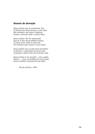 Soneto de devoção

Essa mulher que se arremessa, fria
E lúbrica aos meus braços, e nos seios
Me arrebata e me beija e balbucia
Versos, votos de amor e nomes feios.

Essa mulher, flor de melancolia
Que se ri dos meus pálidos receios
A única entre todas a quem dei
Os carinhos que nunca a outra daria.

Essa mulher que a cada amor proclama
A miséria e a grandeza de quem ama
E guarda a marca dos meus dentes nela.

Essa mulher é um mundo! – uma cadela
Talvez... – mas na moldura de uma cama
Nunca mulher nenhuma foi tão bela!


      Rio de Janeiro, 1938




                                         106
 