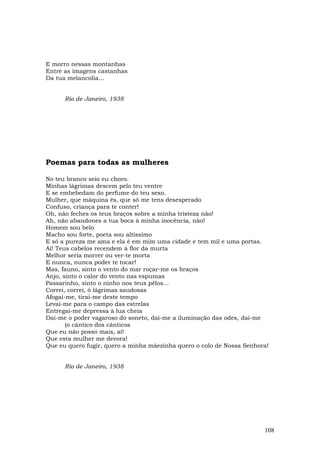E morro nessas montanhas
Entre as imagens castanhas
Da tua melancolia...


      Rio de Janeiro, 1938




Poemas para todas as mulheres

No teu branco seio eu choro.
Minhas lágrimas descem pelo teu ventre
E se embebedam do perfume do teu sexo.
Mulher, que máquina és, que só me tens desesperado
Confuso, criança para te conter!
Oh, não feches os teus braços sobre a minha tristeza não!
Ah, não abandones a tua boca à minha inocência, não!
Homem sou belo
Macho sou forte, poeta sou altíssimo
E só a pureza me ama e ela é em mim uma cidade e tem mil e uma portas.
Ai! Teus cabelos recendem à flor da murta
Melhor seria morrer ou ver-te morta
E nunca, nunca poder te tocar!
Mas, fauno, sinto o vento do mar roçar-me os braços
Anjo, sinto o calor do vento nas espumas
Passarinho, sinto o ninho nos teus pêlos...
Correi, correi, ó lágrimas saudosas
Afogai-me, tirai-me deste tempo
Levai-me para o campo das estrelas
Entregai-me depressa à lua cheia
Dai-me o poder vagaroso do soneto, dai-me a iluminação das odes, dai-me
       (o cântico dos cânticos
Que eu não posso mais, ai!
Que esta mulher me devora!
Que eu quero fugir, quero a minha mãezinha quero o colo de Nossa Senhora!


      Rio de Janeiro, 1938




                                                                       108
 