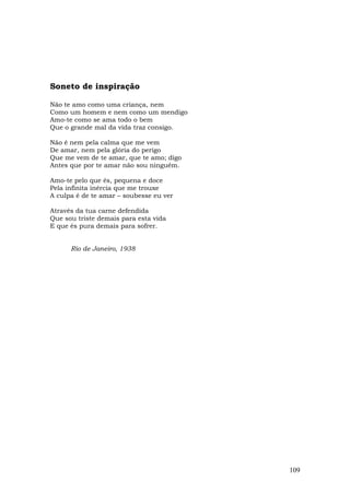 Soneto de inspiração

Não te amo como uma criança, nem
Como um homem e nem como um mendigo
Amo-te como se ama todo o bem
Que o grande mal da vida traz consigo.

Não é nem pela calma que me vem
De amar, nem pela glória do perigo
Que me vem de te amar, que te amo; digo
Antes que por te amar não sou ninguém.

Amo-te pelo que és, pequena e doce
Pela infinita inércia que me trouxe
A culpa é de te amar – soubesse eu ver

Através da tua carne defendida
Que sou triste demais para esta vida
E que és pura demais para sofrer.


      Rio de Janeiro, 1938




                                          109
 