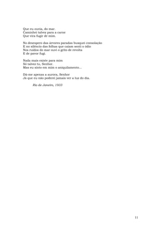 Que eu ouvia, do mar.
Caminhei talvez para a carne
Que vira fugir de mim.

No desespero das árvores paradas busquei consolação
E no silêncio das folhas que caíam senti o ódio
Nos ruídos do mar ouvi o grito de revolta
E de pavor fugi.

Nada mais existe para mim
Só talvez tu, Senhor.
Mas eu sinto em mim o aniquilamento...

Dá-me apenas a aurora, Senhor
Já que eu não poderei jamais ver a luz do dia.

      Rio de Janeiro, 1933




                                                      11
 