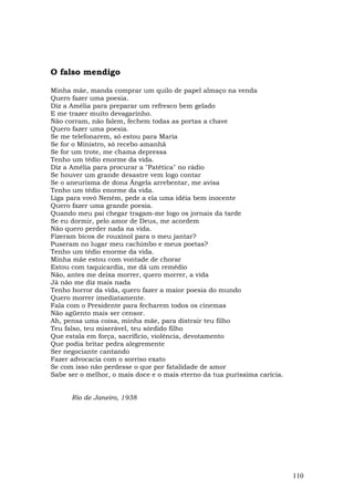 O falso mendigo

Minha mãe, manda comprar um quilo de papel almaço na venda
Quero fazer uma poesia.
Diz a Amélia para preparar um refresco bem gelado
E me trazer muito devagarinho.
Não corram, não falem, fechem todas as portas a chave
Quero fazer uma poesia.
Se me telefonarem, só estou para Maria
Se for o Ministro, só recebo amanhã
Se for um trote, me chama depressa
Tenho um tédio enorme da vida.
Diz a Amélia para procurar a "Patética" no rádio
Se houver um grande desastre vem logo contar
Se o aneurisma de dona Ângela arrebentar, me avisa
Tenho um tédio enorme da vida.
Liga para vovó Neném, pede a ela uma idéia bem inocente
Quero fazer uma grande poesia.
Quando meu pai chegar tragam-me logo os jornais da tarde
Se eu dormir, pelo amor de Deus, me acordem
Não quero perder nada na vida.
Fizeram bicos de rouxinol para o meu jantar?
Puseram no lugar meu cachimbo e meus poetas?
Tenho um tédio enorme da vida.
Minha mãe estou com vontade de chorar
Estou com taquicardia, me dá um remédio
Não, antes me deixa morrer, quero morrer, a vida
Já não me diz mais nada
Tenho horror da vida, quero fazer a maior poesia do mundo
Quero morrer imediatamente.
Fala com o Presidente para fecharem todos os cinemas
Não agüento mais ser censor.
Ah, pensa uma coisa, minha mãe, para distrair teu filho
Teu falso, teu miserável, teu sórdido filho
Que estala em força, sacrifício, violência, devotamento
Que podia britar pedra alegremente
Ser negociante cantando
Fazer advocacia com o sorriso exato
Se com isso não perdesse o que por fatalidade de amor
Sabe ser o melhor, o mais doce e o mais eterno da tua puríssima carícia.


      Rio de Janeiro, 1938




                                                                           110
 
