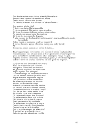 Que à estação das águas bebe a seiva do húmus farto
Estira o caule e dorme para despertar adulta
Assim, poeta, voltaste para sempre.
No entanto, era mais belo o tempo em que sonhavas...

Que sonho é minha vida?
A ti direi que és tu, Maria Aparecida!
A vós, no pudor de falar ante a vossa grandeza
Direi que é esquecer todos os sonhos, meus amigos.
Ao mundo, que ama a lenda dos destinos
Direi que é o meu caminho de poeta.
A mim mesmo, hei de chamá-lo inocência, amor, alegria, sofrimento, morte,
        (serenidade
Hei de chamá-lo assim que sou fraco e mutável
E porque é preciso que eu não minta nunca para poder dormir.
Ah
Devesse eu jamais atender aos apelos do íntimo...

Teus braços longos, coruscantes; teus cabelos de oleosa cor; tuas mãos
musicalíssimas; teus pés que levam a dança prisioneira; teu corpo grave de
graça instantânea; o modo com que olhas o âmago da vida; a tua paz,
angústia paciente; o teu desejo irrevelado; o grande, o infinito inútil poético!
tudo isso seria um sonho a sonhar no teu seio que é tão pequeno...

Ó, quem me dera não sonhar mais nunca
Nada ter de tristezas nem saudades
Ser apenas Moraes sem ser Vinicius!
Ah, pudesse eu jamais, me levantando
Espiar a janela sem paisagem
O céu sem tempo e o tempo sem memória!
Que hei de fazer de mim que sofro tudo
Anjo e demônio, angústias e alegrias
Que peco contra mim e contra Deus!
Às vezes me parece que me olhando
Ele dirá, do seu celeste abrigo:
Fui cruel por demais com esse menino...
No entanto, que outro olhar de piedade
Curará neste mundo as minhas chagas?
Sou fraco e forte, venço a vida: breve
Perco tudo; breve, não posso mais...
Oh, natureza humana, que desgraça!
Se soubesses que força, que loucura
São todos os teus gestos de pureza
Contra uma carne tão alucinada!
Se soubesses o impulso que te impele
Nestas quatro paredes de minha alma
Nem sei o que seria deste pobre
Que te arrasta sem dar um só gemido!
É muito triste se sofrer tão moço
Sabendo que não há nenhum remédio




                                                                               112
 