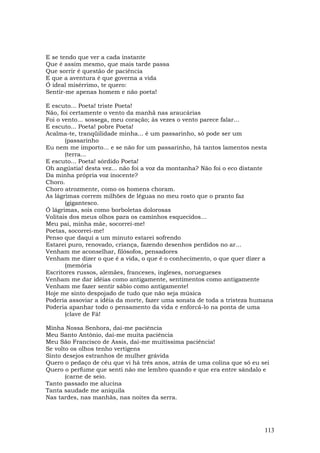 E se tendo que ver a cada instante
Que é assim mesmo, que mais tarde passa
Que sorrir é questão de paciência
E que a aventura é que governa a vida
Ó ideal misérrimo, te quero:
Sentir-me apenas homem e não poeta!

E escuto... Poeta! triste Poeta!
Não, foi certamente o vento da manhã nas araucárias
Foi o vento... sossega, meu coração; às vezes o vento parece falar...
E escuto... Poeta! pobre Poeta!
Acalma-te, tranqüilidade minha... é um passarinho, só pode ser um
       (passarinho
Eu nem me importo... e se não for um passarinho, há tantos lamentos nesta
       (terra...
E escuto... Poeta! sórdido Poeta!
Oh angústia! desta vez... não foi a voz da montanha? Não foi o eco distante
Da minha própria voz inocente?
Choro.
Choro atrozmente, como os homens choram.
As lágrimas correm milhões de léguas no meu rosto que o pranto faz
       (gigantesco.
Ó lágrimas, sois como borboletas dolorosas
Volitais dos meus olhos para os caminhos esquecidos…
Meu pai, minha mãe, socorrei-me!
Poetas, socorrei-me!
Penso que daqui a um minuto estarei sofrendo
Estarei puro, renovado, criança, fazendo desenhos perdidos no ar…
Venham me aconselhar, filósofos, pensadores
Venham me dizer o que é a vida, o que é o conhecimento, o que quer dizer a
       (memória
Escritores russos, alemães, franceses, ingleses, noruegueses
Venham me dar idéias como antigamente, sentimentos como antigamente
Venham me fazer sentir sábio como antigamente!
Hoje me sinto despojado de tudo que não seja música
Poderia assoviar a idéia da morte, fazer uma sonata de toda a tristeza humana
Poderia apanhar todo o pensamento da vida e enforcá-lo na ponta de uma
       (clave de Fá!

Minha Nossa Senhora, dai-me paciência
Meu Santo Antônio, dai-me muita paciência
Meu São Francisco de Assis, dai-me muitíssima paciência!
Se volto os olhos tenho vertigens
Sinto desejos estranhos de mulher grávida
Quero o pedaço de céu que vi há três anos, atrás de uma colina que só eu sei
Quero o perfume que senti não me lembro quando e que era entre sândalo e
       (carne de seio.
Tanto passado me alucina
Tanta saudade me aniquila
Nas tardes, nas manhãs, nas noites da serra.




                                                                          113
 