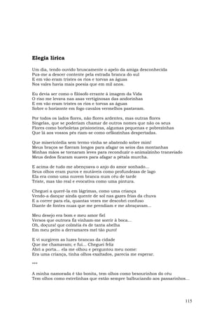 Elegia lírica

Um dia, tendo ouvido bruscamente o apelo da amiga desconhecida
Pus-me a descer contente pela estrada branca do sul
E em vão eram tristes os rios e torvas as águas
Nos vales havia mais poesia que em mil anos.

Eu devia ser como o filósofo errante à imagem da Vida
O riso me levava nas asas vertiginosas das andorinhas
E em vão eram tristes os rios e torvas as águas
Sobre o horizonte em fogo cavalos vermelhos pastavam.

Por todos os lados flores, não flores ardentes, mas outras flores
Singelas, que se poderiam chamar de outros nomes que não os seus
Flores como borboletas prisioneiras, algumas pequenas e pobrezinhas
Que lá aos vossos pés riam-se como orfãozinhas despertadas.

Que misericórdia sem termo vinha se abatendo sobre mim!
Meus braços se fizeram longos para afagar os seios das montanhas
Minhas mãos se tornaram leves para reconduzir o animalzinho transviado
Meus dedos ficaram suaves para afagar a pétala murcha.

E acima de tudo me abençoava o anjo do amor sonhado...
Seus olhos eram puros e mutáveis como profundezas de lago
Ela era como uma nuvem branca num céu de tarde
Triste, mas tão real e evocativa como uma pintura.

Cheguei a querê-la em lágrimas, como uma criança
Vendo-a dançar ainda quente de sol nas gazes frias da chuva
E a correr para ela, quantas vezes me descobri confuso
Diante de fontes nuas que me prendiam e me abraçavam...

Meu desejo era bom e meu amor fiel
Versos que outrora fiz vinham-me sorrir à boca...
Oh, doçura! que colméia és de tanta abelha
Em meu peito a derramares mel tão puro!

E vi surgirem as luzes brancas da cidade
Que me chamavam; e fui... Cheguei feliz
Abri a porta... ela me olhou e perguntou meu nome:
Era uma criança, tinha olhos exaltados, parecia me esperar.

***

A minha namorada é tão bonita, tem olhos como besourinhos do céu
Tem olhos como estrelinhas que estão sempre balbuciando aos passarinhos...




                                                                         115
 