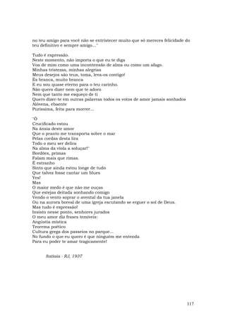 no teu amigo para você não se entristecer muito que só mereces felicidade do
teu definitivo e sempre amigo..."

Tudo é expressão.
Neste momento, não importa o que eu te diga
Voa de mim como uma incontensão de alma ou como um afago.
Minhas tristezas, minhas alegrias
Meus desejos são teus, toma, leva-os contigo!
És branca, muito branca
E eu sou quase eterno para o teu carinho.
Não quero dizer nem que te adoro
Nem que tanto me esqueço de ti
Quero dizer-te em outras palavras todos os votos de amor jamais sonhados
Alóvena, ebaente
Puríssima, feita para morrer...

"Ó
Crucificado estou
Na ânsia deste amor
Que o pranto me transporta sobre o mar
Pelas cordas desta lira
Todo o meu ser delira
Na alma da viola a soluçar!"
Bordões, primas
Falam mais que rimas.
É estranho
Sinto que ainda estou longe de tudo
Que talvez fosse cantar um blues
Yes!
Mas
O maior medo é que não me ouças
Que estejas deitada sonhando comigo
Vendo o vento soprar o avental da tua janela
Ou na aurora boreal de uma igreja escutando se erguer o sol de Deus.
Mas tudo é expressão!
Insisto nesse ponto, senhores jurados
O meu amor diz frases temíveis:
Angústia mística
Teorema poético
Cultura grega dos passeios no parque...
No fundo o que eu quero é que ninguém me entenda
Para eu poder te amar tragicamente!


      Itatiaia - RJ, 1937




                                                                           117
 