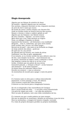 Elegia desesperada

Alguém que me falasse do mistério do Amor
Na sombra – alguém! alguém que me mentisse
Em sorrisos, enquanto morriam os rios, enquanto morriam
As aves do céu! e mais que nunca
No fundo da carne o sonho rompeu um claustro frio
Onde as lúcidas irmãs na branca loucura das auroras
Rezam e choram e velam o cadáver gelado ao sol!
Alguém que me beijasse e me fizesse estacar
No meu caminho – alguém! – as torres ermas
Mais altas que a lua, onde dormem as virgens
Nuas, as nádegas crispadas no desejo
Impossível dos homens – ah! deitariam a sua maldição!
Ninguém... nem tu, andorinha, que para seres minha
Foste mulher alta, escura e de mãos longas...
Revesti-me de paz? – não mais se me fecharão as chagas
Ao beijo ardente dos ideais – perdi-me
De paz! sou rei, sou árvore
No plácido país do Outono; sou irmão da névoa
Ondulante, sou ilha no gelo, apaziguada!
E no entanto, se eu tivesse ouvido em meu silêncio uma voz
De dor, uma simples voz de dor... mas! fecharam-me
As portas, sentaram-se todos à mesa e beberam o vinho
Das alegrias e penas da vida (e eu só tive a lua
Lívida, a lésbica que me poluiu da sua eterna
Insensível polução...). Gritarei a Deus? – ai dos homens!
Aos homens? – ai de mim! Cantarei
Os fatais hinos da redenção? Morra Deus
Envolto em música! – e que se abracem
As montanhas do mundo para apagar o rasto do poeta!

***

E o homem vazio se atira para o esforço desconhecido
Impassível. A treva amarga o vento. No silêncio
Troa invisível o tantã das tribos bárbaras
E descem os rios loucos para a imaginação humana.

Do céu se desprende a face maravilhosa de Canópus
Para o muito fundo da noite... – e um grito cresce desorientado
Um grito de virgem que arde... – na copa dos pinheiros
Nem um piar de pássaro, nem uma visão consoladora da lua.

É o instante em que o medo poderia ser para sempre
Em que as planícies se ausentam e deixam as entranhas cruas da terra
Para as montanhas, a imagem do homem crispado, correndo
É a visão do próprio desespero perdido na própria imobilidade.



                                                                       118
 