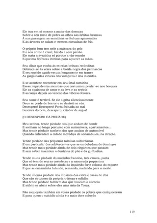 Ele traz em si mesmo a maior das doenças
Sobre o seu rosto de pedra os olhos são órbitas brancas
À sua passagem as sensitivas se fecham apavoradas
E as árvores se calam e tremem convulsas de frio.

O próprio bem tem nele a máscara do gelo
E o seu crime é cruel, lúcido e sem paixão
Ele mata a avezinha só porque a viu voando
E queima florestas inteiras para aquecer as mãos.

Seu olhar que rouba às estrelas belezas recônditas
Debruça-se às vezes sobre a borda negra dos penhascos
E seu ouvido agudo escuta longamente em transe
As gargalhadas cínicas dos vampiros e dos duendes.

E se acontece encontrar em seu fatal caminho
Essas imprudentes meninas que costumam perder-se nos bosques
Ele as apaixona de amor e as leva e as sevicia
E as lança depois ao veneno das víboras ferozes.

Seu nome é terrível. Se ele o grita silenciosamente
Deus se perde de horror e se destrói no céu.
Desespero! Desespero! Porta fechada ao mal
Loucura do bem, desespero, criador de anjos!

(O DESESPERO DA PIEDADE)

Meu senhor, tende piedade dos que andam de bonde
E sonham no longo percurso com automóveis, apartamentos...
Mas tende piedade também dos que andam de automóvel
Quando enfrentam a cidade movediça de sonâmbulos, na direção.

Tende piedade das pequenas famílias suburbanas
E em particular dos adolescentes que se embebedam de domingos
Mas tende mais piedade ainda de dois elegantes que passam
E sem saber inventam a doutrina do pão e da guilhotina.

Tende muita piedade do mocinho franzino, três cruzes, poeta
Que só tem de seu as costeletas e a namorada pequenina
Mas tende mais piedade ainda do impávido forte colosso do esporte
E que se encaminha lutando, remando, nadando para a morte.

Tende imensa piedade dos músicos dos cafés e casas de chá
Que são virtuoses da própria tristeza e solidão
Mas tende piedade também dos que buscam o silêncio
E súbito se abate sobre eles uma ária da Tosca.

Não esqueçais também em vossa piedade os pobres que enriqueceram
E para quem o suicídio ainda é a mais doce solução




                                                                    119
 