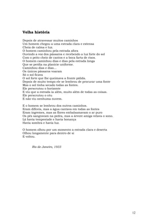 Velha história

Depois de atravessar muitos caminhos
Um homem chegou a uma estrada clara e extensa
Cheia de calma e luz.
O homem caminhou pela estrada afora
Ouvindo a voz dos pássaros e recebendo a luz forte do sol
Com o peito cheio de cantos e a boca farta de risos.
O homem caminhou dias e dias pela estrada longa
Que se perdia na planície uniforme.
Caminhou dias e dias…
Os únicos pássaros voaram
Só o sol ficava
O sol forte que lhe queimava a fronte pálida.
Depois de muito tempo ele se lembrou de procurar uma fonte
Mas o sol tinha secado todas as fontes.
Ele perscrutou o horizonte
E viu que a estrada ia além, muito além de todas as coisas.
Ele perscrutou o céu
E não viu nenhuma nuvem.

E o homem se lembrou dos outros caminhos.
Eram difíceis, mas a água cantava em todas as fontes
Eram íngremes, mas as flores embalsamavam o ar puro
Os pés sangravam na pedra, mas a árvore amiga velava o sono.
Lá havia tempestade e havia bonança
Havia sombra e havia luz.

O homem olhou por um momento a estrada clara e deserta
Olhou longamente para dentro de si
E voltou.


      Rio de Janeiro, 1933




                                                               12
 