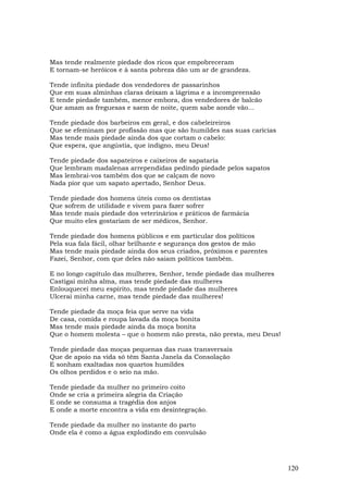 Mas tende realmente piedade dos ricos que empobreceram
E tornam-se heróicos e à santa pobreza dão um ar de grandeza.

Tende infinita piedade dos vendedores de passarinhos
Que em suas alminhas claras deixam a lágrima e a incompreensão
E tende piedade também, menor embora, dos vendedores de balcão
Que amam as freguesas e saem de noite, quem sabe aonde vão...

Tende piedade dos barbeiros em geral, e dos cabeleireiros
Que se efeminam por profissão mas que são humildes nas suas carícias
Mas tende mais piedade ainda dos que cortam o cabelo:
Que espera, que angústia, que indigno, meu Deus!

Tende piedade dos sapateiros e caixeiros de sapataria
Que lembram madalenas arrependidas pedindo piedade pelos sapatos
Mas lembrai-vos também dos que se calçam de novo
Nada pior que um sapato apertado, Senhor Deus.

Tende piedade dos homens úteis como os dentistas
Que sofrem de utilidade e vivem para fazer sofrer
Mas tende mais piedade dos veterinários e práticos de farmácia
Que muito eles gostariam de ser médicos, Senhor.

Tende piedade dos homens públicos e em particular dos políticos
Pela sua fala fácil, olhar brilhante e segurança dos gestos de mão
Mas tende mais piedade ainda dos seus criados, próximos e parentes
Fazei, Senhor, com que deles não saiam políticos também.

E no longo capítulo das mulheres, Senhor, tende piedade das mulheres
Castigai minha alma, mas tende piedade das mulheres
Enlouquecei meu espírito, mas tende piedade das mulheres
Ulcerai minha carne, mas tende piedade das mulheres!

Tende piedade da moça feia que serve na vida
De casa, comida e roupa lavada da moça bonita
Mas tende mais piedade ainda da moça bonita
Que o homem molesta – que o homem não presta, não presta, meu Deus!

Tende piedade das moças pequenas das ruas transversais
Que de apoio na vida só têm Santa Janela da Consolação
E sonham exaltadas nos quartos humildes
Os olhos perdidos e o seio na mão.

Tende piedade da mulher no primeiro coito
Onde se cria a primeira alegria da Criação
E onde se consuma a tragédia dos anjos
E onde a morte encontra a vida em desintegração.

Tende piedade da mulher no instante do parto
Onde ela é como a água explodindo em convulsão




                                                                       120
 