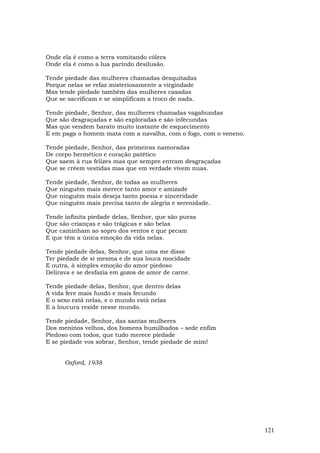 Onde ela é como a terra vomitando cólera
Onde ela é como a lua parindo desilusão.

Tende piedade das mulheres chamadas desquitadas
Porque nelas se refaz misteriosamente a virgindade
Mas tende piedade também das mulheres casadas
Que se sacrificam e se simplificam a troco de nada.

Tende piedade, Senhor, das mulheres chamadas vagabundas
Que são desgraçadas e são exploradas e são infecundas
Mas que vendem barato muito instante de esquecimento
E em paga o homem mata com a navalha, com o fogo, com o veneno.

Tende piedade, Senhor, das primeiras namoradas
De corpo hermético e coração patético
Que saem à rua felizes mas que sempre entram desgraçadas
Que se crêem vestidas mas que em verdade vivem nuas.

Tende piedade, Senhor, de todas as mulheres
Que ninguém mais merece tanto amor e amizade
Que ninguém mais deseja tanto poesia e sinceridade
Que ninguém mais precisa tanto de alegria e serenidade.

Tende infinita piedade delas, Senhor, que são puras
Que são crianças e são trágicas e são belas
Que caminham ao sopro dos ventos e que pecam
E que têm a única emoção da vida nelas.

Tende piedade delas, Senhor, que uma me disse
Ter piedade de si mesma e de sua louca mocidade
E outra, à simples emoção do amor piedoso
Delirava e se desfazia em gozos de amor de carne.

Tende piedade delas, Senhor, que dentro delas
A vida fere mais fundo e mais fecundo
E o sexo está nelas, e o mundo está nelas
E a loucura reside nesse mundo.

Tende piedade, Senhor, das santas mulheres
Dos meninos velhos, dos homens humilhados – sede enfim
Piedoso com todos, que tudo merece piedade
E se piedade vos sobrar, Senhor, tende piedade de mim!


      Oxford, 1938




                                                                  121
 