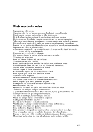 Elegia ao primeiro amigo

Seguramente não sou eu
Ou antes: não é o ser que eu sou, sem finalidade e sem história.
É antes uma vontade indizível de te falar docemente
De te lembrar tanta aventura vivida, tanto meandro de ternura
Neste momento de solidão e desmesurado perigo em que me encontro.
Talvez seja o menino que um dia escreveu um soneto para o dia de teus anos
E te confessava um terrível pudor de amar, e que chorava às escondidas
Porque via em muitos dúvidas sobre uma inteligência que ele estimava genial.
Seguramente não é a minha forma.
A forma que uma tarde, na montanha, entrevi, e que me fez tão tristemente
       (temer minha própria poesia.
É apenas um prenúncio do mistério
Um suspiro da morte íntima, ainda não desencantada...
Vim para ser lembrado
Para ser tocado de emoção, para chorar
Vim para ouvir o mar contigo
Como no tempo em que o sonho da mulher nos alucinava, e nós
Encontrávamos força para sorrir à luz fantástica da manhã.
Nossos olhos enegreciam lentamente de dor
Nossos corpos duros e insensíveis
Caminhavam léguas – e éramos o mesmo afeto
Para aquele que, entre nós, ferido de beleza
Aquele de rosto de pedra
De mãos assassinas e corpo hermético de mártir
Nos criava e nos destruía à sombra convulsa do mar.
Pouco importa que tenha passado, e agora
Eu te possa ver subindo e descendo os frios vales
Ou nunca mais irei, eu
Que muita vez neles me perdi para afrontar o medo da treva...
Trazes ao teu braço a companheira dolorosa
A quem te deste como quem se dá ao abismo, e para quem cantas o teu
desespero Como um grande pássaro sem ar.
Tão bem te conheço, meu irmão; no entanto
Quem és, amigo, tu que inventaste a angústia
E abrigaste em ti todo o patético?
Não sei o que tenho de te falar assim: sei
Que te amo de uma poderosa ternura que nada pede nem dá
Imediata e silenciosa; sei que poderias morrer
E eu nada diria de grave; decerto
Foi a primavera temporã que desceu sobre o meu quarto de mendigo
Com seu azul de outono, seu cheiro de rosas e de velhos livros...
Pensar-te agora na velha estrada me dá tanta saudade de mim mesmo
Me renova tanta coisa, me traz à lembrança tanto instante vivido:




                                                                         122
 