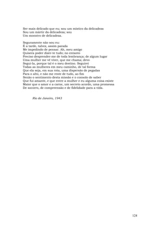 Ser mais delicado que eu; sou um místico da delicadeza
Sou um mártir da delicadeza; sou
Um monstro de delicadeza.

Seguramente não sou eu:
É a tarde, talvez, assim parada
Me impedindo de pensar. Ah, meu amigo
Quisera poder dizer-te tudo; no entanto
Preciso desprender-me de toda lembrança; de algum lugar
Uma mulher me vê viver, que me chama; devo
Segui-Ia, porque tal é o meu destino. Seguirei
Todas as mulheres em meu caminho, de tal forma
Que ela seja, em sua rota, uma dispersão de pegadas
Para o alto, e não me reste de tudo, ao fim
Senão o sentimento desta missão e o consolo de saber
Que fui amante, e que entre a mulher e eu alguma coisa existe
Maior que o amor e a carne, um secreto acordo, uma promessa
De socorro, de compreensão e de fidelidade para a vida.


      Rio de Janeiro, 1943




                                                                124
 