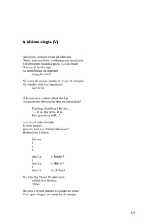 A última elegia (V)



Greenish, newish roofs of Chelsea
Onde, merencórios, toutinegram rouxinóis
Forlornando baladas para nunca mais!
Ó imortal landscape
no anticlímax da aurora!
      ô joy for ever!

Na hora da nossa morte et nunc et semper
Na minha vida em lágrimas!
      uer ar iú


Ó fenesuites, calmo atlas do fog
Impassévido devorador das esterlúridas?

      Darling, darkling I listen...
      "... it is, my soul, it is
      Her gracious self..."

murmura adormecida
É meu nome!...
sou eu, sou eu, Nabucodonosor!
Motionless I climb

      the wa
      t
      e
      r

      Am I p        a Spider?
      i
      Am I p        a Mirror?
      e
      Am I s        an X Ray?

No, I’m the Three Musketeers
       rolled in a Romeo.
       Vírus

Da alta e irreal paixão subindo as veias
Com que chegar ao coração da amiga.




                                           125
 
