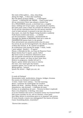 Em meio à flora gótica... step, step along
Along the High... "I don't fear anything
But the ghost of Oscar Wilde..." …ô darlingest
I feared... A ESTAÇÃO DE TRENS... I had to post-pone
All my souvenirs! there was always a bowler-hat
Or a POLICEMAN around, a stretched one, a mighty
Goya, looking sort of put upon, cuja passada de cautchu
Era para mim como o bater do coração do silêncio (I used
To eat all the chocolates from the one-penny-machine
Just to look natural; it seemed to me que não era eu
Any more, era Jack the Ripper being hunted) e suddenly
Tudo ficava restful and warm... – o sííííííííí
Lvo da Locomotiva – leitmotiv – locomovendo-se
Through the Ballad of READING Gaol até a vísão de
PADDINGTON (quem foste tu tão grande
Para alevantares aos amanhecentes céus de amor
Os nervos de aço de Vercingetórix?). Eu olharia risonho
A Rosa-dos-Ventos. S. W. Loeste! no dédalo
Se acalentaria uma loenda de amigo: "I wish, I wish
I were asleep". Quoth I: – Ô squire
Please, à Estrada do Rei, na Casa do Pequeno Cisne
Room twenty four! ô squire, quick, before
My heart turns to whatever whatsoever sore!
Há um grande aluamento de microerosíferos
Em mim! ô squire, art thou in love? dost thou
Believe in pregnancy, kindly tell me? ô
Squire, quick, before alva turns to electra
For ever, ever more! give thy horses
Gasoline galore, but to take me to my maid
Minha garota – Lenore!
Quoth the driver: – Right you are, sir.

***

O roofs of Chelsea!
Encantados roofs, multicolores, briques, bridges, brumas
Da aurora em Chelsea! ô melancholy!
"I wish, I wish I were asleep..." but the morning
Rises, o perfume da madrugada em Londres
Makes me fluid... darling, darling, acorda, escuta
Amanheceu, não durmas... o bálsamo do sono
Fechou-te as pálpebras de azul... Victoria & Albert resplende
Para o teu despertar; ô darling, vem amar
À luz de Chelsea! não ouves o rouxinol cantar em Central Park?
Não ouves resvalar no rio, sob os chorões, o leve batel
Que Bilac deitou à correnteza para eu te passear? não sentes
O vento brando e macio nos mahoganies? the leaves of brown
Came thumbling down, remember?

"Escrevi dez canções...




                                                                 127
 