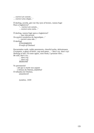 ... escrevi um soneto...
... escrevi uma elegia..."

Ô darlíng, acorda, give me thy eyes of brown, vamos fugir
Para a Inglaterra?
       "... escrevi um soneto...
       ... escrevi uma carta..."

Ô darling, vamos fugir para a Inglaterra?
       ..."que irão pensar
Os quatro cavaleiros do Apocalipse..."
     "... escrevi uma ode..."
Ô darling!
       Ô PAVEMENTS
       Ô roofs of Chelsea!

Encantados roofs, noble pavements, cheerful pubs, delicatessen
Crumpets, a glass of bitter, cap and gown... – don't cry, don't cry!
Nothing is lost, I'll come again, next week, I promise thee...
Be still, don't cry...
       ... don't cry
       ... don't cry
       RESOUND

Ye pavements!
   - até que a morte nos separe
   - ó brisas do Tâmisa, farfalhai!
Ó telhados de Chelsea,
       amanhecei!


       Londres, 1939




                                                                       128
 