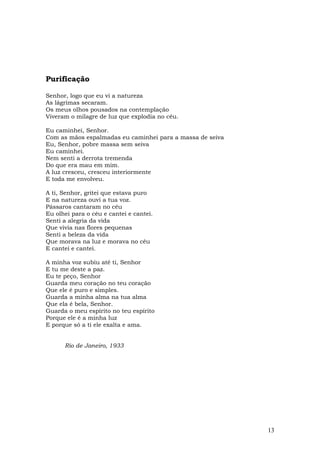 Purificação

Senhor, logo que eu vi a natureza
As lágrimas secaram.
Os meus olhos pousados na contemplação
Viveram o milagre de luz que explodia no céu.

Eu caminhei, Senhor.
Com as mãos espalmadas eu caminhei para a massa de seiva
Eu, Senhor, pobre massa sem seiva
Eu caminhei.
Nem senti a derrota tremenda
Do que era mau em mim.
A luz cresceu, cresceu interiormente
E toda me envolveu.

A ti, Senhor, gritei que estava puro
E na natureza ouvi a tua voz.
Pássaros cantaram no céu
Eu olhei para o céu e cantei e cantei.
Senti a alegria da vida
Que vivia nas flores pequenas
Senti a beleza da vida
Que morava na luz e morava no céu
E cantei e cantei.

A minha voz subiu até ti, Senhor
E tu me deste a paz.
Eu te peço, Senhor
Guarda meu coração no teu coração
Que ele é puro e simples.
Guarda a minha alma na tua alma
Que ela é bela, Senhor.
Guarda o meu espírito no teu espírito
Porque ele é a minha luz
E porque só a ti ele exalta e ama.


      Rio de Janeiro, 1933




                                                           13
 