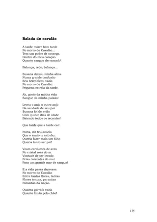 Balada do cavalão

A tarde morre bem tarde
No morro do Cavalão...
Tem um poder de sossego.
Dentro do meu coração
Quanto sangue derramado!

Balança, rede, balança...

Susana deixou minha alma
Numa grande confusão
Seu berço ficou vazio
No morro do Cavalão:
Pequena estrela da tarde.

Ah, gosto da minha vida
Sangue da minha paixão!

Levou o anjo o outro anjo
Da saudade de seu pai
Susana foi de avião
Com quinze dias de idade
Batendo todos os recordes!

Que tarde que a tarde cai!

Poeta, diz teu anseio
Que o santo te satisfaz:
Queria fazer mais um filho
Queria tanto ser pai!

Voam cardumes de aves
No cristal rosa do ar.
Vontade de ser levado
Pelas correntes do mar
Para um grande mar de sangue!

E a vida passa depressa
No morro do Cavalão
Entre tantas flores, tantas
Flores tontas, parasitas
Parasitas da nação.

Quanta garrafa vazia
Quanto limão pelo chão!




                                135
 