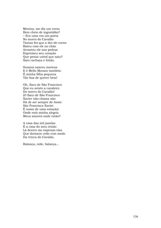 Menina, me diz um verso
Bem cheio de ingratidão?
– Era uma vez um poeta
No morro do Cavalão
Tantas fez que a dor-de-corno
Bateu com ele no chão
Arrastou ele nas pedras
Espremeu seu coração
Que pensa usted que saiu?
Saiu cachaça e limão.

Susana nasceu morena
E é Mello Moraes também:
É minha filha pequena
Tão boa de querer bem!

Oh, Saco de São Francisco
Que eu avisto a cavaleiro
Do morro do Cavalão!
(O Saco de São Francisco
Xavier não chama não
Há de ser sempre de Assis:
São Francisco Xavier
É nome de uma estação)
Onde está minha alegria
Meus amores onde estão?

A casa das mil janelas
É a casa do meu irmão
Lá dentro me esperam elas
Que dormem cedo com medo
Da trinca do Cavalão.

Balança, rede, balança...




                                136
 