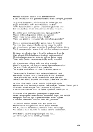 Quando eu olho no céu fico tonto de tanta estrela
E vejo uma mulher nua que vem caindo na minha vertigem, pescador.

Tu já viste mulher nua, pescador: um dia eu vi Negra nua
Negra dormindo na rede, dourada como a soalheira
Tinha duas roxuras nos peitos e um vasto negrume no sexo
E a boca molhada e uma perna calçada de meia, pescador...

Não achas que a mulher parece com a água, pescador?
Que os peitos dela parecem ondas sem espuma?
Que o ventre parece a areia mole do fundo?
Que o sexo parece a concha marinha entreaberta pescador?

Esquece a minha voz, pescador, que eu nunca fui inocente!
Teu remo fende a água redonda com um tremor de carícia
Ah, pescador, que as vagas são peitos de mulheres boiando à tona
Vai devagar, pescador, a água te dá carinhos indizíveis, pescador!

És tu que acendes teu cigarro de palha no isqueiro de corda
Ou é a luz da bóia boiando na entrada do recife, pescador?
Meu desejo era apenas ser segundo no leme da tua canoa
Trazer peixe fresco e manga-rosa da Ilha Verde, pescador!

Ah, pescador, que milagre maior que a tua pescaria!
Quando lanças tua rede lanças teu coração com ela pescador!
Teu anzol é brinco irresistível para o peixinho
Teu arpão é mastro firme no casco do pescado, pescador!

Toma castanha de caju torrada, toma aguardente de cana
Que sonho de matar peixe te rouba assim a fome, pescador?
Toma farinha torrada para a tua sardinha, toma, pescador
Senão ficas fraco do peito que nem teu pai Zé Pescada, pescador...

Se estás triste eu vou buscar Joaquim, o poeta português
Que te diz o verso da mãe que morreu três vezes por causa do filho na guerra
Na terceira vez ele sempre chora, pescador, é engraçado
E arranca os cabelos e senta na areia e espreme a bicheira do pé.

Não fiques triste, pescador, que mágoa não pega peixe.
Deixa a mágoa para o Sandoval que é soldado e brigou com a noiva
Que pegou brasa do fogo só para esquecer a dor da ingrata
E tatuou o peito com a cobra do nome dela, pescador.

Tua mulher Palmira é santa, a voz dela parece reza
O olhar dela é mais grave que a hora depois da tarde
Um dia, cansada de trabalhar, ela vai se estirar na enxerga
Vai cruzar as mãos no peito, vai chamar a morte e descansar...

Deus te leve, Deus te leve perdido por essa vida...
Ah, pescador, tu pescas a morte, pescador




                                                                          139
 