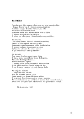 Sacrifício

Num instante foi o sangue, o horror, a morte na lama do chão.
– Segue, disse a voz. E o homem seguiu, impávido
Pisando o sangue do chão, vibrando, na luta.
No ódio do monstro que vinha
Abatendo com o peito a miséria que vivia na terra
O homem sentiu a própria grandeza
E gritou que o heroísmo é das almas incompreendidas.

Ele avançou.
Com o fogo da luta no olhar ele avançou sozinho.
As únicas estrelas que restavam no céu
Desapareceram ofuscadas ao brilho fictício da lua.
O homem sozinho, abandonado na treva
Gritou que a treva é das almas traídas
E que o sacrifício é a luz que redime.

Ele avançou.
Sem temer ele olhou a morte que vinha
E viu na morte o sentido da vitória do Espírito.
No horror do choque tremendo
Aberto em feridas o peito
O homem gritou que a traição é da alma covarde
E que o forte que luta é como o raio que fere
E que deixa no espaço o estrondo da sua vinda.

No sangue e na lama
O corpo sem vida tombou.
Mas nos olhos do homem caído
Havia ainda a luz do sacrifício que redime
E no grande Espírito que adejava o mar e o monte
Mil vozes clamavam que a vitória do homem forte tombado na luta
Era o novo Evangelho para o homem da paz que lavra no campo.


      Rio de Janeiro, 1933




                                                                  14
 