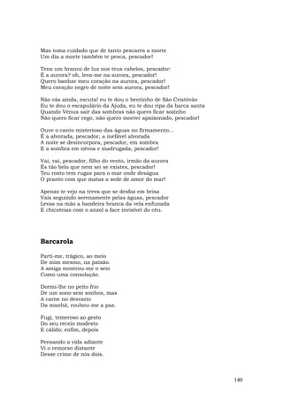 Mas toma cuidado que de tanto pescares a morte
Um dia a morte também te pesca, pescador!

Tens um branco de luz nos teus cabelos, pescador:
É a aurora? oh, leva-me na aurora, pescador!
Quero banhar meu coração na aurora, pescador!
Meu coração negro de noite sem aurora, pescador!

Não vás ainda, escuta! eu te dou o bentinho de São Cristóvão
Eu te dou o escapulário da Ajuda, eu te dou ripa da barca santa
Quando Vênus sair das sombras não quero ficar sozinho
Não quero ficar cego, não quero morrer apaixonado, pescador!

Ouve o canto misterioso das águas no firmamento...
É a alvorada, pescador, a inefável alvorada
A noite se desincorpora, pescador, em sombra
E a sombra em névoa e madrugada, pescador!

Vai, vai, pescador, filho do vento, irmão da aurora
És tão belo que nem sei se existes, pescador!
Teu rosto tem rugas para o mar onde deságua
O pranto com que matas a sede de amor do mar!

Apenas te vejo na treva que se desfaz em brisa
Vais seguindo serenamente pelas águas, pescador
Levas na mão a bandeira branca da vela enfunada
E chicoteias com o anzol a face invisível do céu.




Barcarola

Parti-me, trágico, ao meio
De mim mesmo, na paixão.
A amiga mostrou-me o seio
Como uma consolação.

Dormi-lhe no peito frio
De um sono sem sonhos, mas
A carne no desvario
Da manhã, roubou-me a paz.

Fugi, temeroso ao gesto
Do seu receio modesto
E cálido; enfim, depois

Pensando a vida adiante
Vi o remorso distante
Desse crime de nós dois.



                                                                  140
 