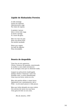 Lápide de Sinhazinha Ferreira

A vida sossega
Lírios em repouso
Adormecestes cega
Na visão do esposo.

A paixão é pouso
Que a treva não nega
A morte carrega
E o sono dá gozo.

Não vos vejo em paz
Nem vos penso bem
Na minha saudade.

Sinto que vagais
Ao lado de alguém
Pela eternidade.




Soneto de despedida

Uma lua no céu apareceu
Cheia e branca; foi quando, emocionada
A mulher a meu lado estremeceu
E se entregou sem que eu dissesse nada.

Larguei-as pela jovem madrugada
Ambas cheias e brancas e sem véu
Perdida uma, a outra abandonada
Uma nua na terra, outra no céu.

Mas não partira delas; a mais louca
Apaixonou-me o pensamento; dei-o
Feliz – eu de amor pouco e vida pouca

Mas que tinha deixado em meu enleio
Um sorriso de carne em sua boca
Uma gota de leite no seu seio.


      Rio de Janeiro, 1940




                                          141
 