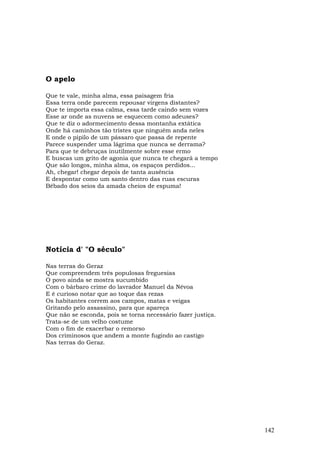 O apelo

Que te vale, minha alma, essa paisagem fria
Essa terra onde parecem repousar virgens distantes?
Que te importa essa calma, essa tarde caindo sem vozes
Esse ar onde as nuvens se esquecem como adeuses?
Que te diz o adormecimento dessa montanha extática
Onde há caminhos tão tristes que ninguém anda neles
E onde o pipilo de um pássaro que passa de repente
Parece suspender uma lágrima que nunca se derrama?
Para que te debruças inutilmente sobre esse ermo
E buscas um grito de agonia que nunca te chegará a tempo
Que são longos, minha alma, os espaços perdidos...
Ah, chegar! chegar depois de tanta ausência
E despontar como um santo dentro das ruas escuras
Bêbado dos seios da amada cheios de espuma!




Notícia d' "O século"

Nas terras do Geraz
Que compreendem três populosas freguesias
O povo ainda se mostra sucumbido
Com o bárbaro crime do lavrador Manuel da Névoa
E é curioso notar que ao toque das rezas
Os habitantes correm aos campos, matas e veigas
Gritando pelo assassino, para que apareça
Que não se esconda, pois se torna necessário fazer justiça.
Trata-se de um velho costume
Com o fim de exacerbar o remorso
Dos criminosos que andem a monte fugindo ao castigo
Nas terras do Geraz.




                                                              142
 