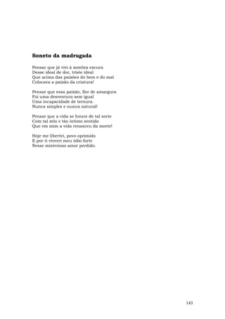 Soneto da madrugada

Pensar que já vivi à sombra escura
Desse ideal de dor, triste ideal
Que acima das paixões do bem e do mal
Colocava a paixão da criatura!

Pensar que essa paixão, flor de amargura
Foi uma desventura sem igual
Uma incapacidade de ternura
Nunca simples e nunca natural!

Pensar que a vida se houve de tal sorte
Com tal zelo e tão íntimo sentido
Que em mim a vida renasceu da morte!

Hoje me libertei, povo oprimido
E por ti viverei meu ódio forte
Nesse misterioso amor perdido.




                                           143
 