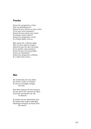 Trecho

Quem foi, perguntou o Celo
Que me desobedeceu?
Quem foi que entrou no meu reino
E em meu ouro remexeu?
Quem foi que pulou meu muro
E minhas rosas colheu?
Quem foi, perguntou o Celo
E a Flauta falou: Fui eu.

Mas quem foi, a Flauta disse
Que no meu quarto surgiu?
Quem foi que me deu um beijo
E em minha cama dormiu?
Quem foi que me fez perdida
E que me desiludiu?
Quem foi, perguntou a Flauta
E o velho Celo sorriu.




Mar

Na melancolia de teus olhos
Eu sinto a noite se inclinar
E ouço as cantigas antigas
      Do mar.

Nos frios espaços de teus braços
Eu me perco em carícias de água
E durmo escutando em vão
       O silêncio.

E anseio em teu misterioso seio
Na atonia das ondas redondas.
Náufrago entregue ao fluxo forte
      Da morte.




                                   145
 