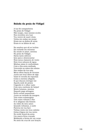 Balada da praia do Vidigal

A lua foi companheira
Na praia do Vidigal
Não surgiu, mas mesmo oculta
Nos recordou seu luar
Teu ventre de maré cheia
Vinha em ondas me puxar
Eram-me os dedos de areia
Eram-te os lábios de sal.

Na sombra que ali se inclina
Do rochedo em miramar
Eu soube te amar, menina
Na praia do Vidigal...
Havia tanto silêncio
Que para o desencantar
Nem meus clamores de vento
Nem teus soluços de água.
Minhas mãos te confundiam
Com a fria areia molhada
Vencendo as mãos dos alísios
Nas ondas da tua saia.
Meus olhos baços de brumas
Junto aos teus olhos de alga
Viam-te envolta de espumas
Como a menina afogada.
E que doçura entregar-me
Àquela mole de peixes
Cegando-te o olhar vazio
Com meu cardume de beijos!
Muito lutamos, menina
Naquele pego selvagem
Entre areias assassinas
Junto ao rochedo da margem.
Três vezes submergiste
Três vezes voltaste à flor
E te afogaras não fossem
As redes do meu amor.
Quando voltamos, a noite
Parecia em tua face
Tinhas vento em teus cabelos
Gotas d'água em tua carne.
No verde lençol da areia
Um marco ficou cravado
Moldando a forma de um corpo
No meio da cruz de uns braços.



                                 146
 