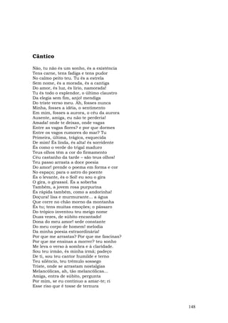 Cântico

Não, tu não és um sonho, és a existência
Tens carne, tens fadiga e tens pudor
No calmo peito teu. Tu és a estrela
Sem nome, és a morada, és a cantiga
Do amor, és luz, és lírio, namorada!
Tu és todo o esplendor, o último claustro
Da elegia sem fim, anjo! mendiga
Do triste verso meu. Ah, fosses nunca
Minha, fosses a idéia, o sentimento
Em mim, fosses a aurora, o céu da aurora
Ausente, amiga, eu não te perderia!
Amada! onde te deixas, onde vagas
Entre as vagas flores? e por que dormes
Entre os vagos rumores do mar? Tu
Primeira, última, trágica, esquecida
De mim! És linda, és alta! és sorridente
És como o verde do trigal maduro
Teus olhos têm a cor do firmamento
Céu castanho da tarde – são teus olhos!
Teu passo arrasta a doce poesia
Do amor! prende o poema em forma e cor
No espaço; para o astro do poente
És o levante, és o Sol! eu sou o gira
O gira, o girassol. És a soberba
Também, a jovem rosa purpurina
És rápida também, como a andorinha!
Doçura! lisa e murmurante... a água
Que corre no chão morno da montanha
És tu; tens muitas emoções; o pássaro
Do trópico inventou teu meigo nome
Duas vezes, de súbito encantado!
Dona do meu amor! sede constante
Do meu corpo de homem! melodia
Da minha poesia extraordinária!
Por que me arrastas? Por que me fascinas?
Por que me ensinas a morrer? teu sonho
Me leva o verso à sombra e à claridade.
Sou teu irmão, és minha irmã; padeço
De ti, sou teu cantor humilde e terno
Teu silêncio, teu trêmulo sossego
Triste, onde se arrastam nostalgias
Melancólicas, ah, tão melancólicas...
Amiga, entra de súbito, pergunta
Por mim, se eu continuo a amar-te; ri
Esse riso que é tosse de ternura



                                            148
 