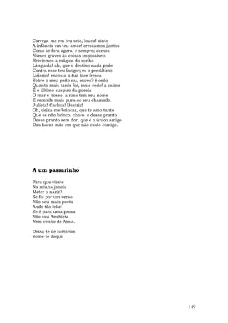 Carrega-me em teu seio, louca! sinto
A infância em teu amor! cresçamos juntos
Como se fora agora, e sempre; demos
Nomes graves às coisas impossíveis
Recriemos a mágica do sonho
Lânguida! ah, que o destino nada pode
Contra esse teu langor; és o penúltimo
Lirismo! encosta a tua face fresca
Sobre o meu peito nu, ouves? é cedo
Quanto mais tarde for, mais cedo! a calma
É o último suspiro da poesia
O mar é nosso, a rosa tem seu nome
E recende mais pura ao seu chamado.
Julieta! Carlota! Beatriz!
Oh, deixa-me brincar, que te amo tanto
Que se não brinco, choro, e desse pranto
Desse pranto sem dor, que é o único amigo
Das horas más em que não estás comigo.




A um passarinho

Para que vieste
Na minha janela
Meter o nariz?
Se foi por um verso
Não sou mais poeta
Ando tão feliz!
Se é para uma prosa
Não sou Anchieta
Nem venho de Assis.

Deixa-te de histórias
Some-te daqui!




                                            149
 