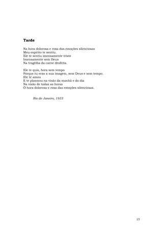 Tarde

Na hora dolorosa e roxa das emoções silenciosas
Meu espírito te sentiu.
Ele te sentiu imensamente triste
Imensamente sem Deus
Na tragédia da carne desfeita.

Ele te quis, hora sem tempo
Porque tu eras a sua imagem, sem Deus e sem tempo.
Ele te amou
E te plasmou na visão da manhã e do dia
Na visão de todas as horas
Ó hora dolorosa e roxa das emoções silenciosas.


      Rio de Janeiro, 1933




                                                     15
 