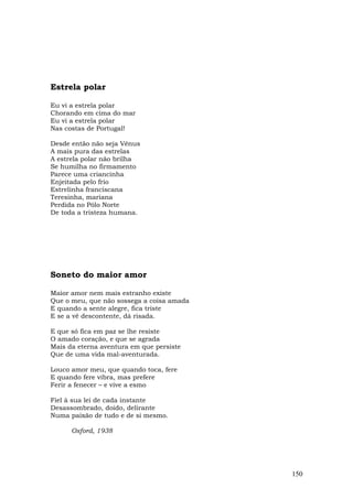 Estrela polar

Eu vi a estrela polar
Chorando em cima do mar
Eu vi a estrela polar
Nas costas de Portugal!

Desde então não seja Vênus
A mais pura das estrelas
A estrela polar não brilha
Se humilha no firmamento
Parece uma criancinha
Enjeitada pelo frio
Estrelinha franciscana
Teresinha, mariana
Perdida no Pólo Norte
De toda a tristeza humana.




Soneto do maior amor

Maior amor nem mais estranho existe
Que o meu, que não sossega a coisa amada
E quando a sente alegre, fica triste
E se a vê descontente, dá risada.

E que só fica em paz se lhe resiste
O amado coração, e que se agrada
Mais da eterna aventura em que persiste
Que de uma vida mal-aventurada.

Louco amor meu, que quando toca, fere
E quando fere vibra, mas prefere
Ferir a fenecer – e vive a esmo

Fiel à sua lei de cada instante
Desassombrado, doido, delirante
Numa paixão de tudo e de si mesmo.

      Oxford, 1938




                                           150
 