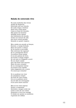 Balada do enterrado vivo

Na mais medonha das trevas
Acabei de despertar
Soterrado sob um túmulo.
De nada chego a lembrar
Sinto meu corpo pesar
Como se fosse de chumbo.
Não posso me levantar
Debalde tentei clamar
Aos habitantes do mundo.
Tenho um minuto de vida
Em breve estará perdida
Quando eu quiser respirar.

Meu caixão me prende os braços.
Enorme, a tampa fechada
Roça-me quase a cabeça.
Se ao menos a escuridão
Não estivesse tão espessa!
Se eu conseguisse fincar
Os joelhos nessa tampa
E os sete palmos de terra
Do fundo à campa rasgar!
Se um som eu chegasse a ouvir
No oco deste caixão
Que não fosse esse soturno
Bater do meu coração!
Se eu conseguisse esticar
Os braços num repelão
Inda rasgassem-me a carne
Os ossos que restarão!

Se eu pudesse me virar
As omoplatas romper
Na fúria de uma evasão
Ou se eu pudesse sorrir
Ou de ódio me estrangular
E de outra morte morrer!

Mas só me resta esperar
Suster a respiração
Sentindo o sangue subir-me
Como a lava de um vulcão
Enquanto a terra me esmaga
O caixão me oprime os membros
A gravata me asfixia



                                  152
 