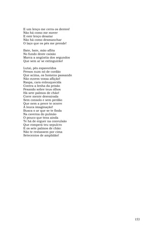 E um lenço me cerra os dentes!
Não há como me mover
E este lenço desatar
Não há como desmanchar
O laço que os pés me prende!

Bate, bate, mão aflita
No fundo deste caixão
Marca a angústia dos segundos
Que sem ar se extinguirão!

Lutai, pés espavoridos
Presos num nó de cordão
Que acima, os homens passando
Não ouvem vossa aflição!
Raspa, cara enlouquecida
Contra a lenha da prisão
Pesando sobre teus olhos
Há sete palmos de chão!
Corre mente desvairada
Sem consolo e sem perdão
Que nem a prece te ocorre
À louca imaginação!
Busca o ar que se te finda
Na caverna do pulmão
O pouco que tens ainda
Te há de erguer na convulsão
Que romperá teu sepulcro
E os sete palmos de chão:
Não te restassem por cima
Setecentos de amplidão!




                                 153
 
