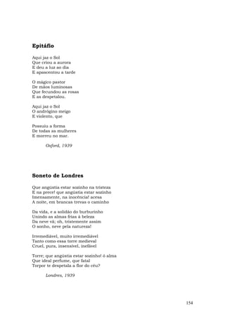 Epitáfio

Aqui jaz o Sol
Que criou a aurora
E deu a luz ao dia
E apascentou a tarde

O mágico pastor
De mãos luminosas
Que fecundou as rosas
E as despetalou.

Aqui jaz o Sol
O andrógino meigo
E violento, que

Possuiu a forma
De todas as mulheres
E morreu no mar.

      Oxford, 1939




Soneto de Londres

Que angústia estar sozinho na tristeza
E na prece! que angústia estar sozinho
Imensamente, na inocência! acesa
A noite, em brancas trevas o caminho

Da vida, e a solidão do burburinho
Unindo as almas frias à beleza
Da neve vã; oh, tristemente assim
O sonho, neve pela natureza!

Irremediável, muito irremediável
Tanto como essa torre medieval
Cruel, pura, insensível, inefável

Torre; que angústia estar sozinho! ó alma
Que ideal perfume, que fatal
Torpor te despetala a flor do céu?

      Londres, 1939




                                            154
 