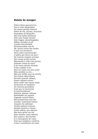 Balada do mangue

Pobres flores gonocócicas
Que à noite despetalais
As vossas pétalas tóxicas!
Pobre de vós, pensas, murchas
Orquídeas do despudor
Não sois Lœlia tenebrosa
Nem sois Vanda tricolor:
Sois frágeis, desmilingüidas
Dálias cortadas ao pé
Corolas descoloridas
Enclausuradas sem fé,
Ah, jovens putas das tardes
O que vos aconteceu
Para assim envenenardes
O pólen que Deus vos deu?
No entanto crispais sorrisos
Em vossas jaulas acesas
Mostrando o rubro das presas
Falando coisas do amor
E às vezes cantais uivando
Como cadelas à lua
Que em vossa rua sem nome
Rola perdida no céu...
Mas que brilho mau de estrela
Em vossos olhos lilases
Percebo quando, falazes,
Fazeis rapazes entrar!
Sinto então nos vossos sexos
Formarem-se imediatos
Os venenos putrefatos
Com que os envenenar
Ó misericordiosas!
Glabras, glúteas caftinas
Embebidas em jasmim
Jogando cantos felizes
Em perspectivas sem fim
Cantais, maternais hienas
Canções de caftinizar
Gordas polacas serenas
Sempre prestes a chorar.
Como sofreis, que silêncio
Não deve gritar em vós
Esse imenso, atroz silêncio
Dos santos e dos heróis!
E o contraponto de vozes
Com que ampliais o mistério
Como é semelhante às luzes



                                156
 