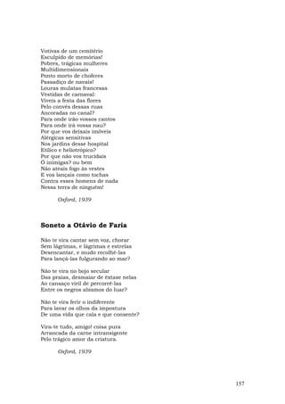 Votivas de um cemitério
Esculpido de memórias!
Pobres, trágicas mulheres
Multidimensionais
Ponto morto de choferes
Passadiço de navais!
Louras mulatas francesas
Vestidas de carnaval:
Viveis a festa das flores
Pelo convés dessas ruas
Ancoradas no canal?
Para onde irão vossos cantos
Para onde irá vossa nau?
Por que vos deixais imóveis
Alérgicas sensitivas
Nos jardins desse hospital
Etílico e heliotrópico?
Por que não vos trucidais
Ó inimigas? ou bem
Não ateais fogo às vestes
E vos lançais como tochas
Contra esses homens de nada
Nessa terra de ninguém!

      Oxford, 1939



Soneto a Otávio de Faria

Não te vira cantar sem voz, chorar
Sem lágrimas, e lágrimas e estrelas
Desencantar, e mudo recolhê-las
Para lançá-las fulgurando ao mar?

Não te vira no bojo secular
Das praias, desmaiar de êxtase nelas
Ao cansaço viril de percorrê-las
Entre os negros abismos do luar?

Não te vira ferir o indiferente
Para lavar os olhos da impostura
De uma vida que cala e que consente?

Vira-te tudo, amigo! coisa pura
Arrancada da carne intransigente
Pelo trágico amor da criatura.

      Oxford, 1939




                                       157
 