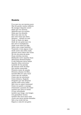 Rosário

E eu que era um menino puro
Não fui perder minha infância
No mangue daquela carne!
Dizia que era morena
Sabendo que era mulata
Dizia que era donzela
Nem isso não era ela
Era uma moça que dava.
Deixava... mesmo no mar
Onde se fazia em água
Onde de um peixe que era
Em mil se multiplicava
Onde suas mãos de alga
Sobre meu corpo boiavam
Trazendo à tona águas-vivas
Onde antes não tinha nada.
Quanto meus olhos não viram
No céu da areia da praia
Duas estrelas escuras
Brilhando entre aquelas duas
Nebulosas desmanchadas
E não beberam meus beijos
Aqueles olhos noturnos
Luzindo de luz parada
Na imensa noite da ilha!
Era minha namorada
Primeiro nome de amada
Primeiro chamar de filha...
Grande filha de uma vaca!
Como não me seduzia
Como não me alucinava
Como deixava, fingindo
Fingindo que não deixava!
Aquela noite entre todas
Que cica os cajus! travavam!
Como era quieto o sossego
Cheirando a jasmim-do-cabo!
Lembro que nem se mexia
O luar esverdeado
Lembro que longe, nos Ionges
Um gramofone tocava
Lembro dos seus anos vinte
Junto aos meus quinze deitados
Sob a luz verde da lua.
Ergueu a saia de um gesto



                                 158
 