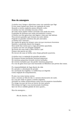 Rua da amargura

A minha rua é longa e silenciosa como um caminho que foge
E tem casas baixas que ficam me espiando de noite
Quando a minha angústia passa olhando o alto.
A minha rua tem avenidas escuras e feias
De onde saem papéis velhos correndo com medo do vento
E gemidos de pessoas que estão eternamente à morte.
A minha rua tem gatos que não fogem e cães que não ladram
Tem árvores grandes que tremem na noite silente
Fugindo as grandes sombras dos pés aterrados.
A minha rua é soturna…
Na capela da igreja há sempre uma voz que murmura louvemos
Sozinha e prostrada diante da imagem
Sem medo das costas que a vaga penumbra apunhala.
A minha rua tem um lampião apagado
Na frente da casa onde a filha matou o pai
Porque não queria ser dele.
No escuro da casa só brilha uma chapa gritando quarenta.

A minha rua é a expiação de grandes pecados
De homens ferozes perdendo meninas pequenas
De meninas pequenas levando ventres inchados
De ventres inchados que vão perder meninas pequenas.
É a rua da gata louca que mia buscando os filhinhos nas portas das casas.

É a impossibilidade de fuga diante da vida
É o pecado e a desolação do pecado
É a aceitação da tragédia e a indiferença ao degredo
Como negação do aniquilamento.

É uma rua como tantas outras
Com o mesmo ar feliz de dia e o mesmo desencontro de noite.
É a rua por onde eu passo a minha angústia
Ouvindo os ruídos subterrâneos como ecos de prazeres inacabados.
É a longa rua que me leva ao horror do meu quarto
Pelo desejo de fugir à sua murmuração tenebrosa
Que me leva à solidão gelada do meu quarto...

Rua da amargura…


      Rio de Janeiro, 1933




                                                                            16
 