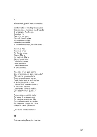 II

Munevada glimou vestassudente.

Desfazendo-se em lágrimas azuis
Em mistérios nascia a madrugada
E o vampiro Nosferatu
Descia o rio
Fazendo poemas
Dizendo blasfêmias
Soltando morcegos
Bebendo hidromel
E se desencantava, minha mãe!

Ficava a rua
Ficava a praia
No fim da praia
Ficava Maria
No meio de Maria
Ficava uma rosa
Cobrindo a rosa
Uma bandeira
Com duas tíbias
E uma caveira.

Mas não era o que queria
Que era mesmo o que eu queria?
"Eu queria uma casinha
Com varanda para o mar
Onde brincasse a andorinha
E onde chegasse o luar
Com vinhas nessa varanda
E vacas na vacaria
Com vinho verde e vianda
Que nem Carlito queria."

Nunca mais, nunca mais!
As luzes já se apagavam
Os mortos mortos de frio
Se enrolavam nos sudários
Fechavam a tampa da cova
Batendo cinco pancadas.

Que fazer senão morrer?


III

Pela estrada plana, toc-toc-toc




                                  163
 