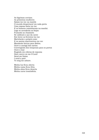 As lágrimas corriam.
As primeiras mulheres
Saíam toc-toc na manhã
O mundo despertava! em cada porta
Uma esposa batia toc-toc
E os homens caminhavam na manhã.
Logo se acenderão as forjas
Fumarão as chaminés
Se caldeará o aço da carne
Em breve os ferreiros toc-toc
Martelarão o próprio sexo
E os santos marceneiros roc-roc
Mandarão berços para Belém.
Ouve a cantiga dos navios
Convergindo dos temporais para os portos
Ouve o mar
Rugindo em cóleras de espuma
Have mercy on me O Lord
Send me Isaias
I need a poet
To sing me ashore.

Minha   luz ficou aberta
Minha   cama ficou feita
Minha   alma ficou deserta
Minha   carne insatisfeita.




                                           164
 