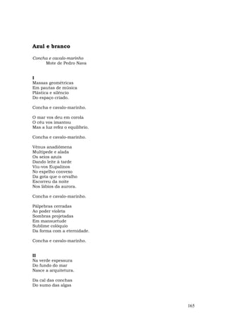 Azul e branco

Concha e cavalo-marinho
     Mote de Pedro Nava


I
Massas geométricas
Em pautas de música
Plástica e silêncio
Do espaço criado.

Concha e cavalo-marinho.

O mar vos deu em corola
O céu vos imantou
Mas a luz refez o equilíbrio.

Concha e cavalo-marinho.

Vênus anadiômena
Multípede e alada
Os seios azuis
Dando leite à tarde
Viu-vos Eupalinos
No espelho convexo
Da gota que o orvalho
Escorreu da noite
Nos lábios da aurora.

Concha e cavalo-marinho.

Pálpebras cerradas
Ao poder violeta
Sombras projetadas
Em mansuetude
Sublime colóquio
Da forma com a eternidade.

Concha e cavalo-marinho.


II
Na verde espessura
Do fundo do mar
Nasce a arquitetura.

Da cal das conchas
Do sumo das algas



                                165
 