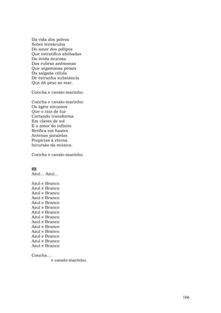 Da vida dos polvos
Sobre tentáculos
Do amor dos pólipos
Que estratifica abóbadas
Da ávida mucosa
Das rubras anêmonas
Que argamassa peixes
Da salgada célula
De estranha substância
Que dá peso ao mar.

Concha e cavalo-marinho.

Concha e cavalo-marinho:
Os ágeis sinuosos
Que o raio de luz
Cortando transforma
Em claves de sol
E o amor do infinito
Retifica em hastes
Antenas paralelas
Propícias à eterna
Incursão da música.

Concha e cavalo-marinho.


III
Azul... Azul...

Azul   e   Branco
Azul   e   Branco
Azul   e   Branco
Azul   e   Branco
Azul   e   Branco
Azul   e   Branco
Azul   e   Branco
Azul   e   Branco
Azul   e   Branco
Azul   e   Branco
Azul   e   Branco
Azul   e   Branco
Azul   e   Branco
Azul   e   Branco

Concha...
             e cavalo-marinho.




                                 166
 