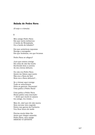 Balada de Pedro Nava

(O anjo e o túmulo)


I

Meu amigo Pedro Nava
Em que navio embarcou:
A bordo do Westphalia
Ou a bordo do Lidador?

Em que antárticas espumas
Navega o navegador
Em que brahmas, em que brumas

Pedro Nava se afogou?

Juro que estava comigo
Há coisa de não faz muito
Enchendo bem a caveira
Ao seu eterno defunto.

Ou não era Pedro Nava
Quem me falava aqui junto
Não era o Nava de fato
Nem era o Nava defunto?...

Se o tivesse aqui comigo
Tudo se solucionava
Diria ao garçom: Escanção!
Uma pedra a Pedro Nava!

Uma pedra a Pedro Nava
Nessa pedra uma inscrição:
"– deste que muito te amava
teu amigo, teu irmão..."

Mas oh, não! que ele não morra
Sem escutar meu segredo
Estou nas garras da Cachorra
Vou ficar louco de medo

Preciso muito falar-lhe
Antes que chegue amanhã:
Pedro Nava, meu amigo
DESCEU O LEVIATÃ!



                                 167
 
